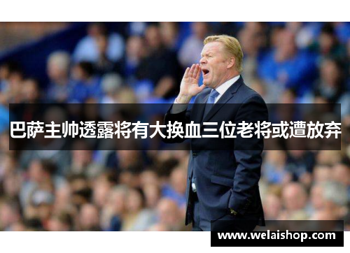 巴萨主帅透露将有大换血三位老将或遭放弃
