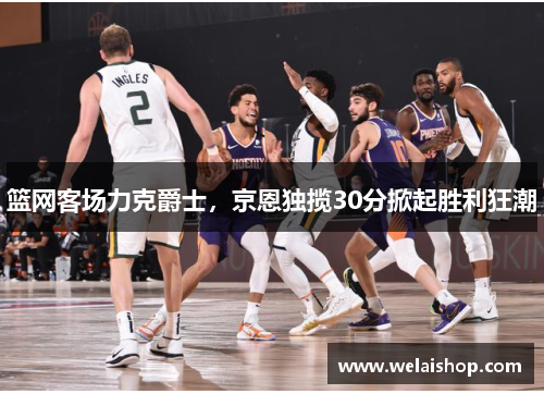 篮网客场力克爵士，京恩独揽30分掀起胜利狂潮