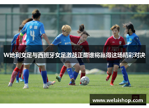 W地利女足与西班牙女足激战正酣谁将赢得这场精彩对决